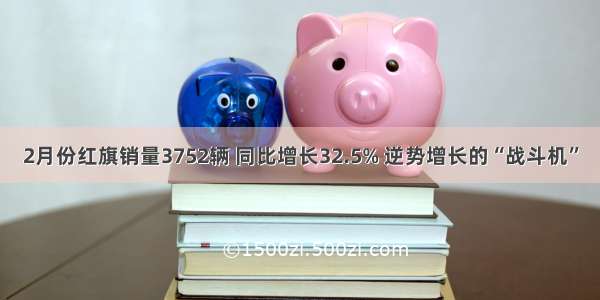 2月份红旗销量3752辆 同比增长32.5% 逆势增长的“战斗机”