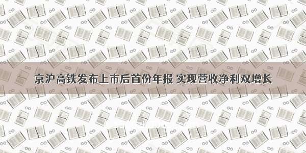 京沪高铁发布上市后首份年报 实现营收净利双增长