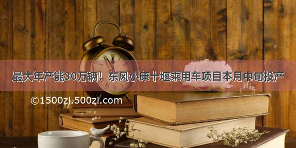 最大年产能30万辆！东风小康十堰乘用车项目本月中旬投产