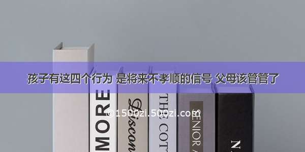 孩子有这四个行为 是将来不孝顺的信号 父母该管管了