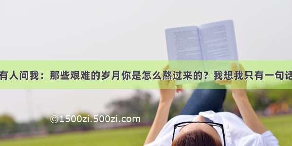 如果有人问我：那些艰难的岁月你是怎么熬过来的？我想我只有一句话回答