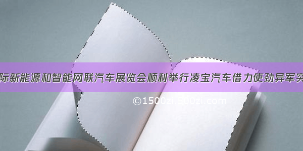 国际新能源和智能网联汽车展览会顺利举行凌宝汽车借力使劲异军突起