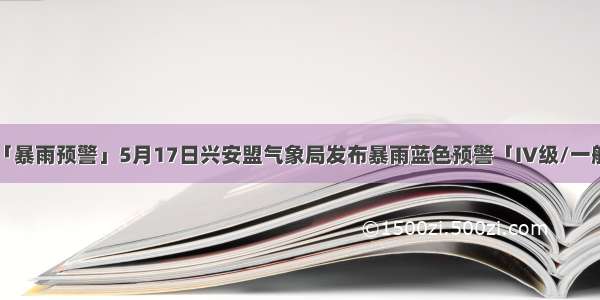 「暴雨预警」5月17日兴安盟气象局发布暴雨蓝色预警「IV级/一般」