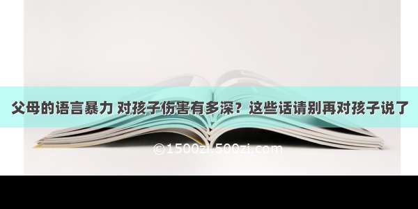 父母的语言暴力 对孩子伤害有多深？这些话请别再对孩子说了