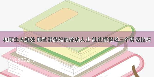 和陌生人相处 那些混得好的成功人士 往往懂得这三个说话技巧