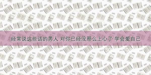 经常说这些话的男人 对你已经没那么上心了 学会爱自己