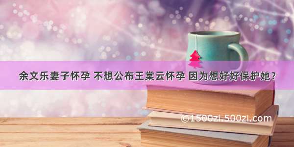 余文乐妻子怀孕 不想公布王棠云怀孕 因为想好好保护她？