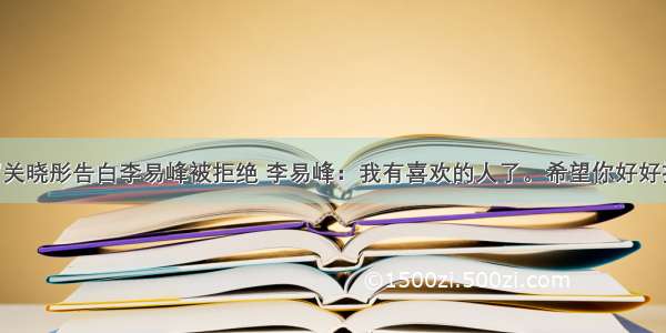 20岁关晓彤告白李易峰被拒绝 李易峰：我有喜欢的人了。希望你好好拍戏。