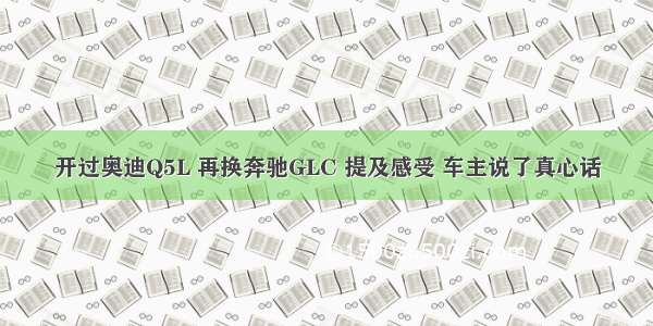 开过奥迪Q5L 再换奔驰GLC 提及感受 车主说了真心话