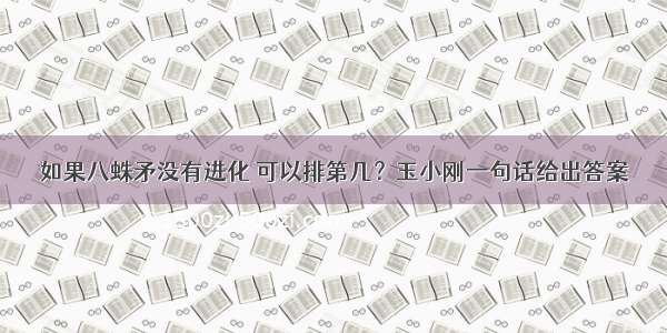 如果八蛛矛没有进化 可以排第几？玉小刚一句话给出答案