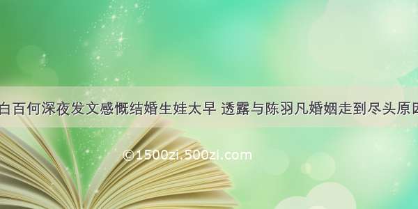 白百何深夜发文感慨结婚生娃太早 透露与陈羽凡婚姻走到尽头原因