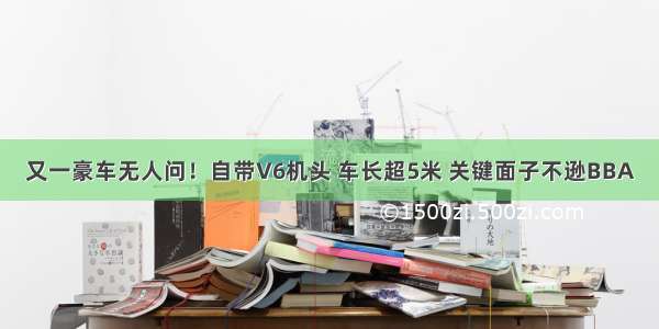 又一豪车无人问！自带V6机头 车长超5米 关键面子不逊BBA