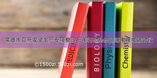 常德市召开安全生产专项整治三年行动动员部署电视电话会议