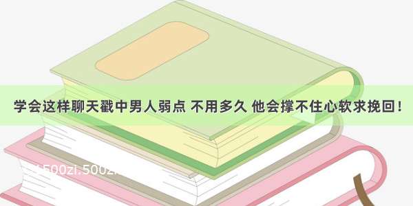 学会这样聊天戳中男人弱点 不用多久 他会撑不住心软求挽回！