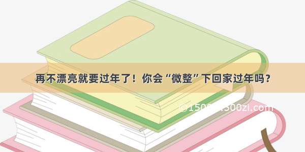 再不漂亮就要过年了！你会“微整”下回家过年吗？