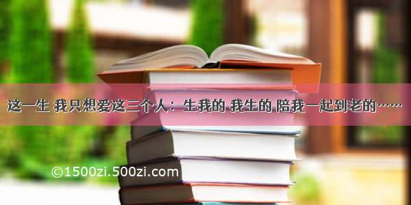 这一生 我只想爱这三个人：生我的 我生的 陪我一起到老的……