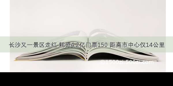 长沙又一景区走红 耗资4.2亿门票150 距离市中心仅14公里