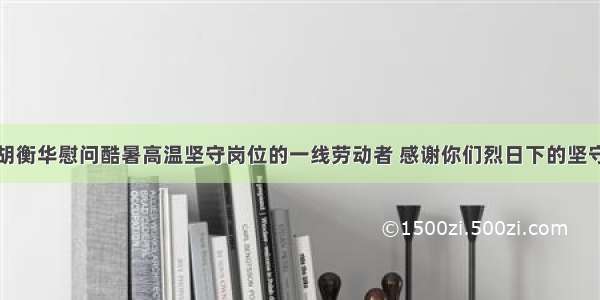 胡衡华慰问酷暑高温坚守岗位的一线劳动者 感谢你们烈日下的坚守