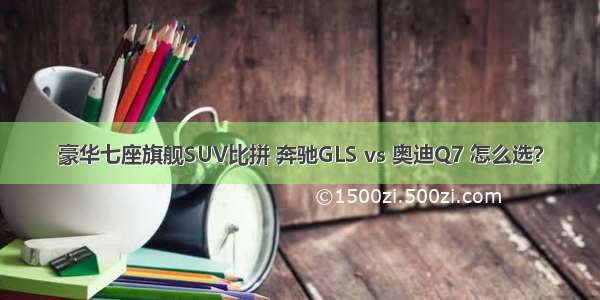 豪华七座旗舰SUV比拼 奔驰GLS vs 奥迪Q7 怎么选？