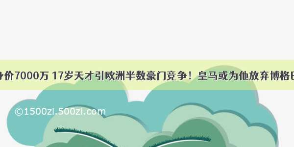 身价7000万 17岁天才引欧洲半数豪门竞争！皇马或为他放弃博格巴