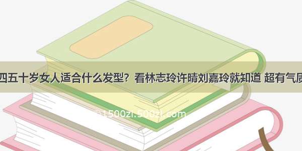 四五十岁女人适合什么发型？看林志玲许晴刘嘉玲就知道 超有气质