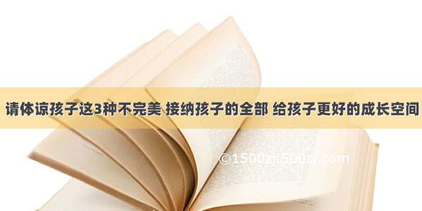 请体谅孩子这3种不完美 接纳孩子的全部 给孩子更好的成长空间