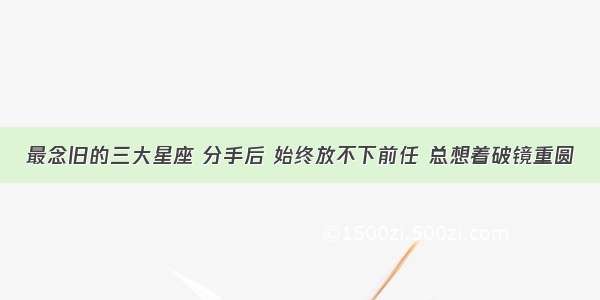 最念旧的三大星座 分手后 始终放不下前任 总想着破镜重圆