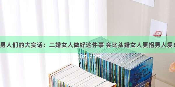 男人们的大实话：二婚女人做好这件事 会比头婚女人更招男人爱！