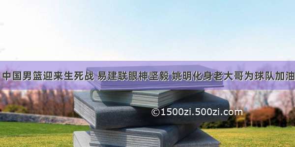 中国男篮迎来生死战 易建联眼神坚毅 姚明化身老大哥为球队加油