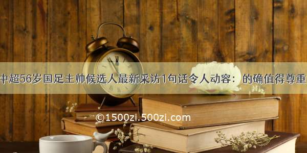 中超56岁国足主帅候选人最新采访1句话令人动容：的确值得尊重！