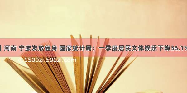 精练日报｜河南 宁波发放健身 国家统计局：一季度居民文体娱乐下降36.1%消费券 央