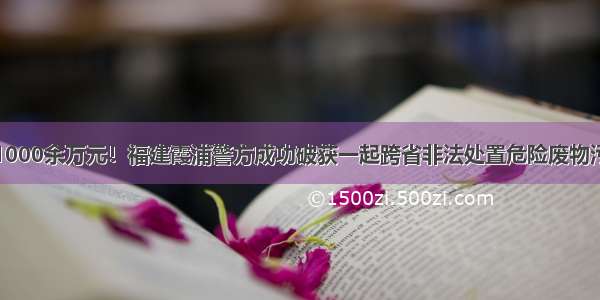 涉案金额1000余万元！福建霞浦警方成功破获一起跨省非法处置危险废物污染环境案