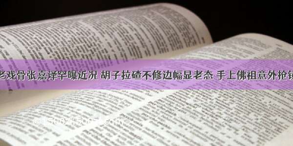 老戏骨张嘉译罕曝近况 胡子拉碴不修边幅显老态 手上佛祖意外抢镜