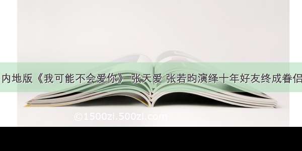 内地版《我可能不会爱你》 张天爱 张若昀演绎十年好友终成眷侣