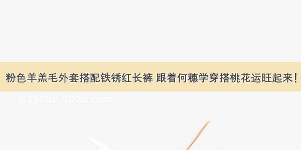 粉色羊羔毛外套搭配铁锈红长裤 跟着何穗学穿搭桃花运旺起来！