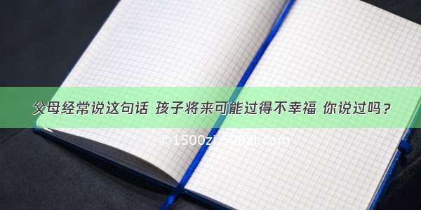 父母经常说这句话 孩子将来可能过得不幸福 你说过吗？