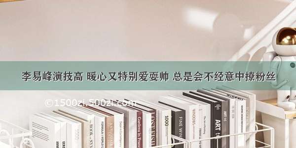 李易峰演技高 暖心又特别爱耍帅 总是会不经意中撩粉丝