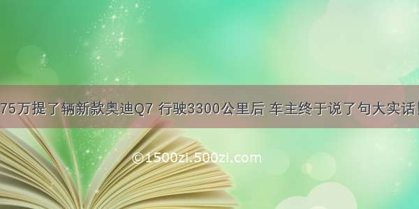 75万提了辆新款奥迪Q7 行驶3300公里后 车主终于说了句大实话！