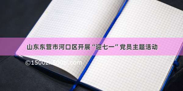 山东东营市河口区开展“迎七一”党员主题活动