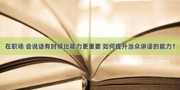 在职场 会说话有时候比能力更重要 如何提升当众讲话的能力？