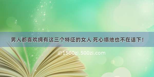 男人都喜欢拥有这三个特征的女人 死心塌地也不在话下！