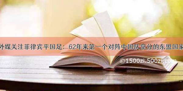 外媒关注菲律宾平国足：62年来第一个对阵中国队拿分的东盟国家