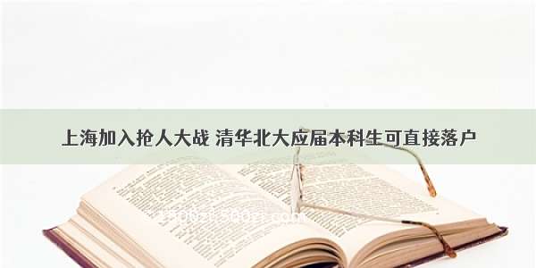 上海加入抢人大战 清华北大应届本科生可直接落户