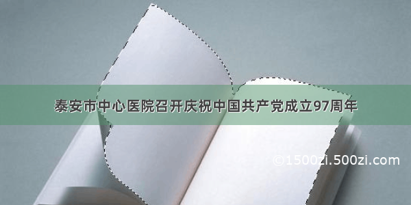 泰安市中心医院召开庆祝中国共产党成立97周年