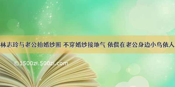 林志玲与老公拍婚纱照 不穿婚纱接地气 依偎在老公身边小鸟依人