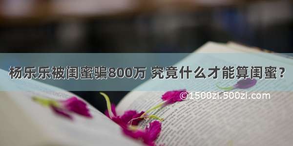 杨乐乐被闺蜜骗800万 究竟什么才能算闺蜜？