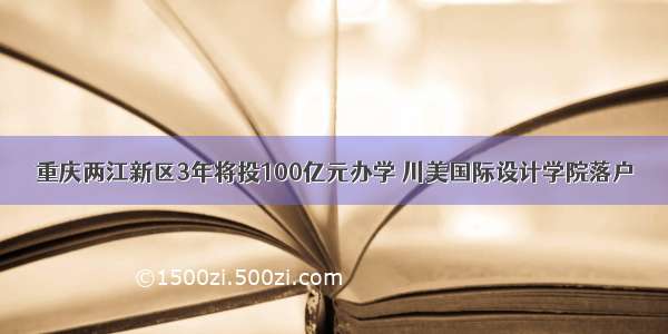 重庆两江新区3年将投100亿元办学 川美国际设计学院落户