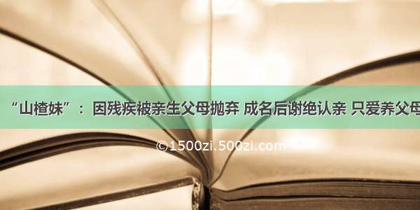 “山楂妹”：因残疾被亲生父母抛弃 成名后谢绝认亲 只爱养父母