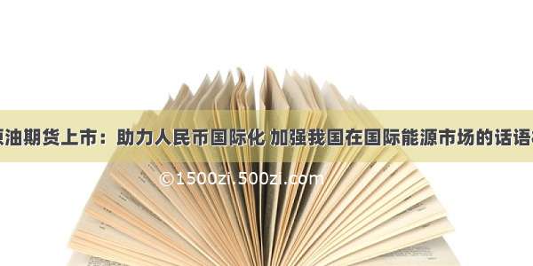 原油期货上市：助力人民币国际化 加强我国在国际能源市场的话语权