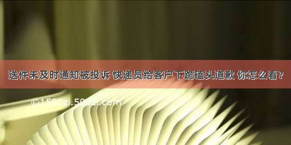 送件未及时通知被投诉 快递员给客户下跪磕头道歉 你怎么看？